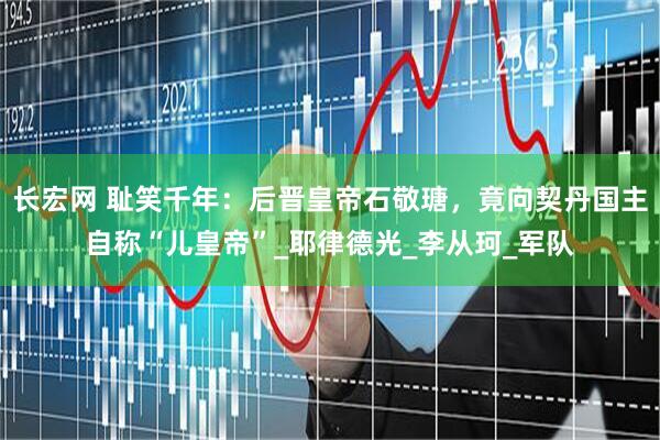 长宏网 耻笑千年：后晋皇帝石敬瑭，竟向契丹国主自称“儿皇帝”_耶律德光_李从珂_军队