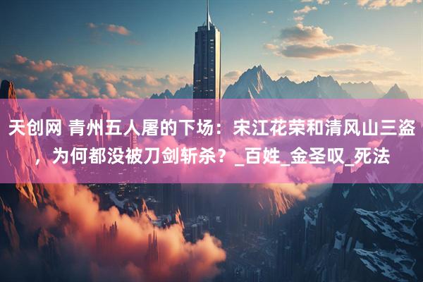 天创网 青州五人屠的下场：宋江花荣和清风山三盗，为何都没被刀剑斩杀？_百姓_金圣叹_死法