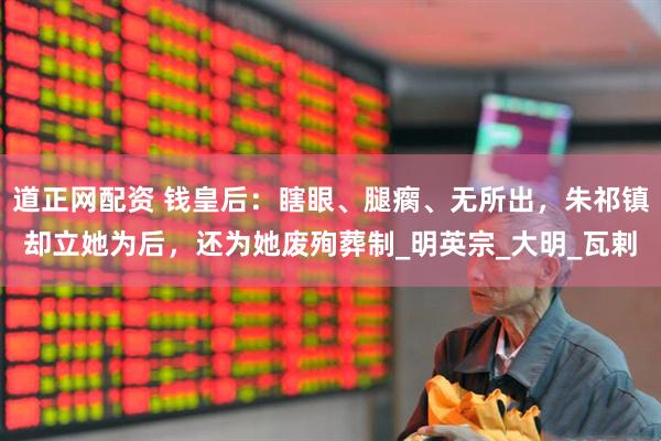 道正网配资 钱皇后：瞎眼、腿瘸、无所出，朱祁镇却立她为后，还为她废殉葬制_明英宗_大明_瓦剌
