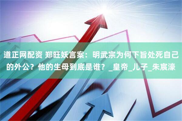 道正网配资 郑旺妖言案：明武宗为何下旨处死自己的外公？他的生母到底是谁？_皇帝_儿子_朱宸濠