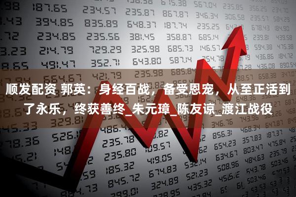 顺发配资 郭英：身经百战，备受恩宠，从至正活到了永乐，终获善终_朱元璋_陈友谅_渡江战役