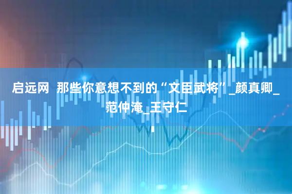 启远网  那些你意想不到的“文臣武将”_颜真卿_范仲淹_王守仁