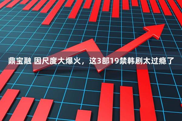 鼎宝融 因尺度大爆火，这3部19禁韩剧太过瘾了