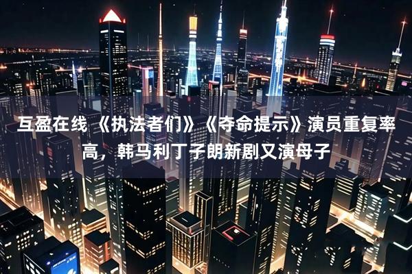互盈在线 《执法者们》《夺命提示》演员重复率高，韩马利丁子朗新剧又演母子