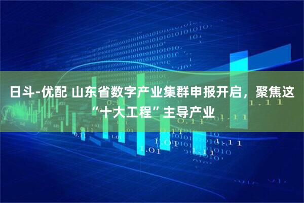 日斗-优配 山东省数字产业集群申报开启，聚焦这“十大工程”主导产业