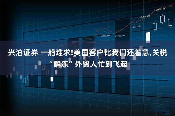 兴泊证券 一船难求!美国客户比我们还着急,关税“解冻”外贸人忙到飞起