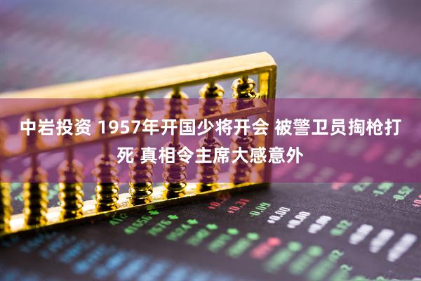 中岩投资 1957年开国少将开会 被警卫员掏枪打死 真相令主席大感意外