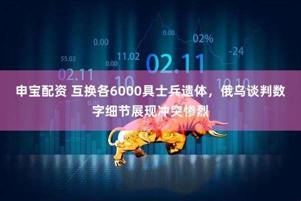 申宝配资 互换各6000具士兵遗体，俄乌谈判数字细节展现冲突惨烈
