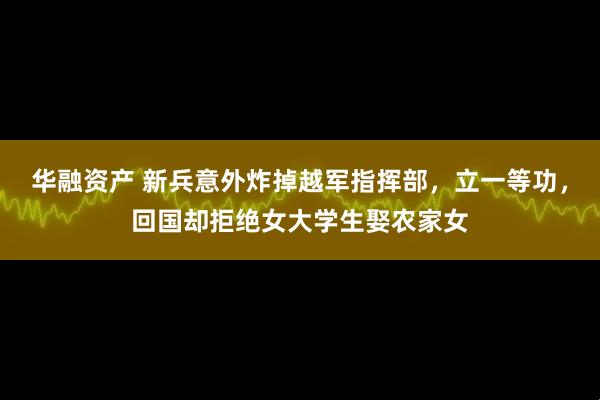 华融资产 新兵意外炸掉越军指挥部，立一等功，回国却拒绝女大学生娶农家女