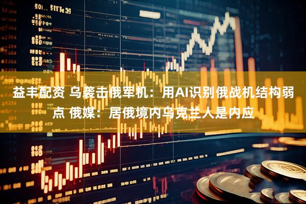 益丰配资 乌袭击俄军机：用AI识别俄战机结构弱点 俄媒：居俄境内乌克兰人是内应