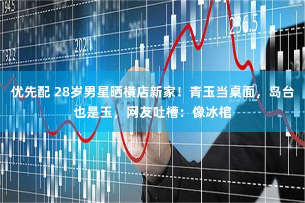 优先配 28岁男星晒横店新家！青玉当桌面，岛台也是玉，网友吐槽：像冰棺