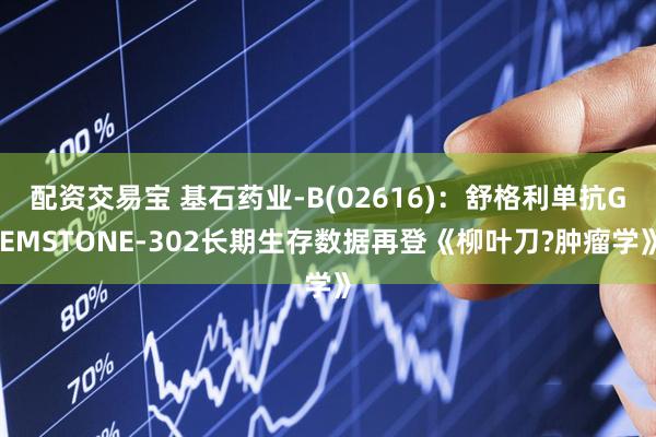 配资交易宝 基石药业-B(02616)：舒格利单抗GEMSTONE-302长期生存数据再登《柳叶刀?肿瘤学》