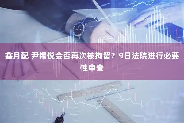 鑫月配 尹锡悦会否再次被拘留？9日法院进行必要性审查