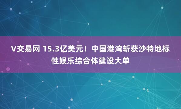 V交易网 15.3亿美元！中国港湾斩获沙特地标性娱乐综合体建设大单