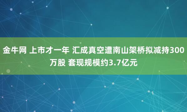 金牛网 上市才一年 汇成真空遭南山架桥拟减持300万股 套现规模约3.7亿元