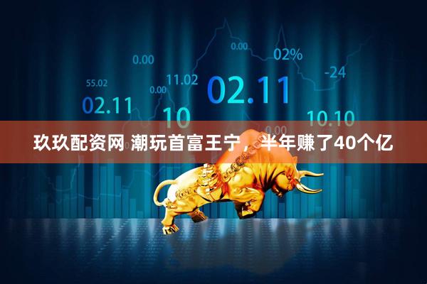 玖玖配资网 潮玩首富王宁，半年赚了40个亿