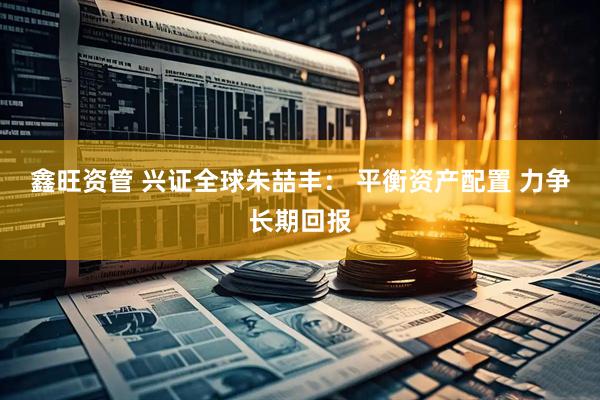 鑫旺资管 兴证全球朱喆丰： 平衡资产配置 力争长期回报
