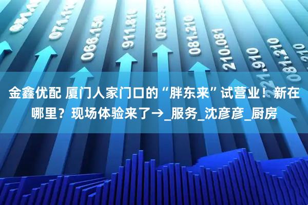 金鑫优配 厦门人家门口的“胖东来”试营业！新在哪里？现场体验来了→_服务_沈彦彦_厨房