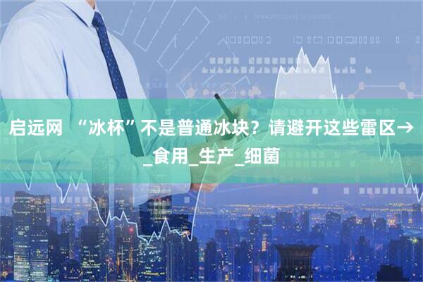启远网  “冰杯”不是普通冰块？请避开这些雷区→_食用_生产_细菌