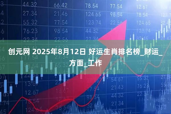 创元网 2025年8月12日 好运生肖排名榜_财运_方面_工作