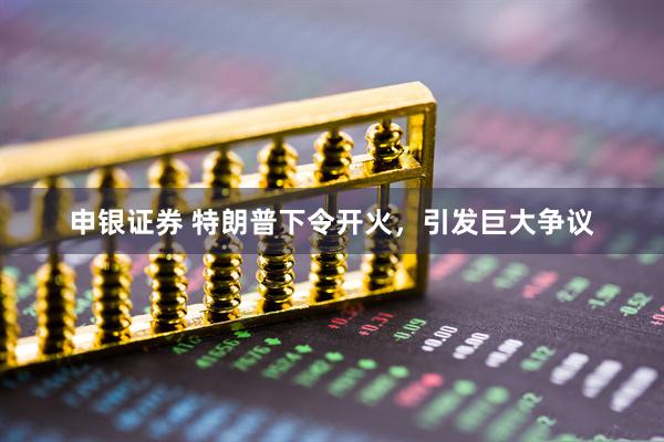 申银证券 特朗普下令开火，引发巨大争议