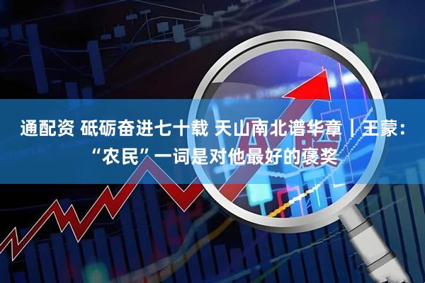通配资 砥砺奋进七十载 天山南北谱华章｜王蒙：“农民”一词是对他最好的褒奖