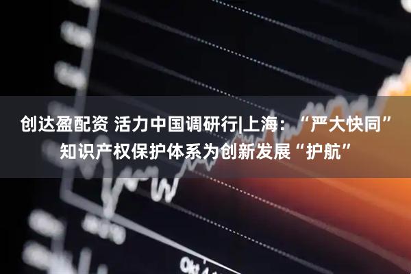 创达盈配资 活力中国调研行|上海：“严大快同”知识产权保护体系为创新发展“护航”