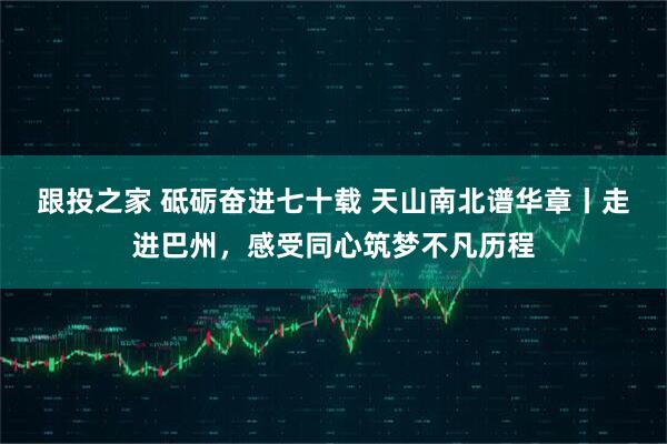 跟投之家 砥砺奋进七十载 天山南北谱华章丨走进巴州，感受同心筑梦不凡历程