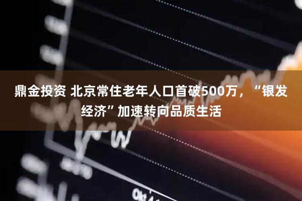 鼎金投资 北京常住老年人口首破500万，“银发经济”加速转向品质生活