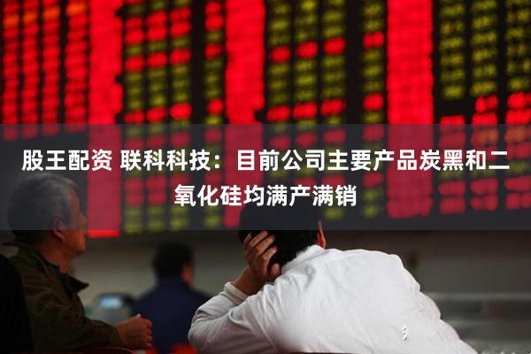 股王配资 联科科技：目前公司主要产品炭黑和二氧化硅均满产满销
