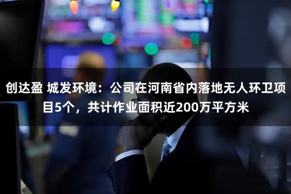 创达盈 城发环境：公司在河南省内落地无人环卫项目5个，共计作业面积近200万平方米