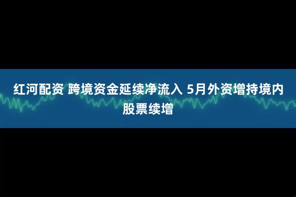 红河配资 跨境资金延续净流入 5月外资增持境内股票续增