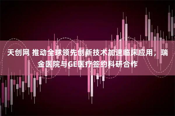 天创网 推动全球领先创新技术加速临床应用，瑞金医院与GE医疗签约科研合作
