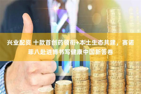 兴业配资 十款首创药领衔+本土生态共建，赛诺菲八赴进博书写健康中国新答卷