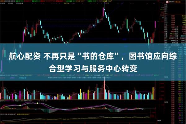 航心配资 不再只是“书的仓库”，图书馆应向综合型学习与服务中心转变