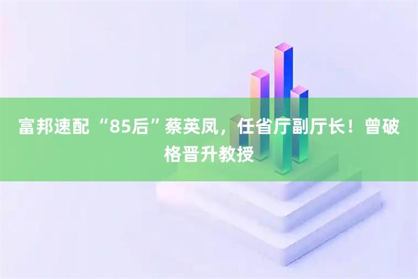 富邦速配 “85后”蔡英凤，任省厅副厅长！曾破格晋升教授