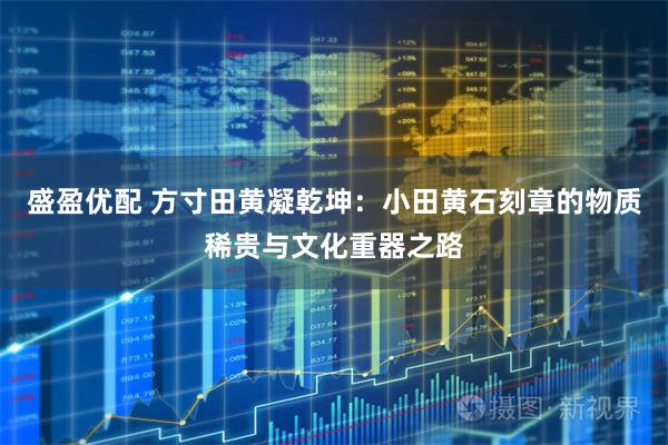 盛盈优配 方寸田黄凝乾坤：小田黄石刻章的物质稀贵与文化重器之路