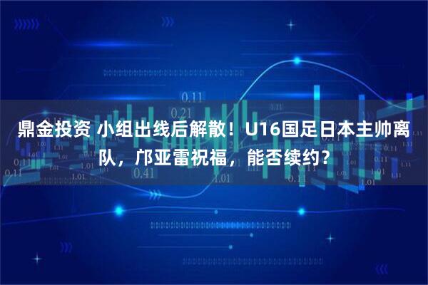 鼎金投资 小组出线后解散!U16国足日本主帅离队,邝亚雷祝福,能否续约?