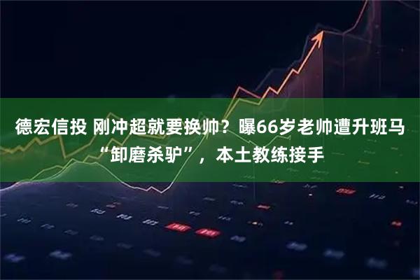 德宏信投 刚冲超就要换帅？曝66岁老帅遭升班马“卸磨杀驴”，本土教练接手