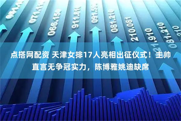点搭网配资 天津女排17人亮相出征仪式!主帅直言无争冠实力,陈博雅姚迪缺席