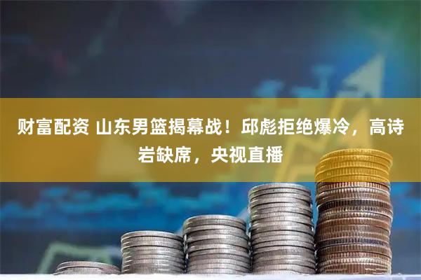 财富配资 山东男篮揭幕战!邱彪拒绝爆冷,高诗岩缺席,央视直播
