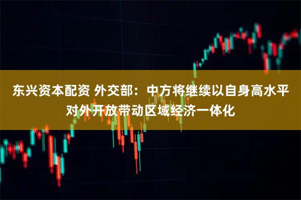 东兴资本配资 外交部：中方将继续以自身高水平对外开放带动区域经济一体化