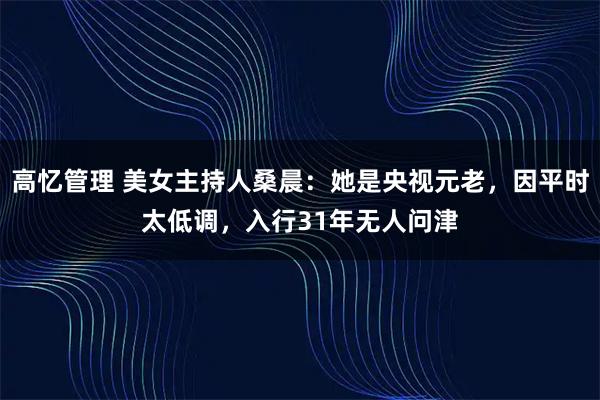高忆管理 美女主持人桑晨:她是央视元老,因平时太低调,入行31年无人问津