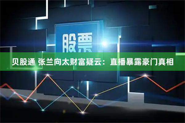 贝股通 张兰向太财富疑云:直播暴露豪门真相