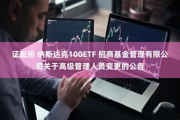 证配所 纳斯达克100ETF 招商基金管理有限公司关于高级管理人员变更的公告
