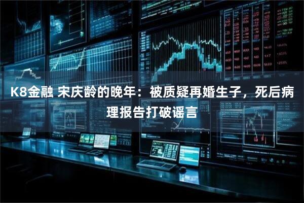 K8金融 宋庆龄的晚年：被质疑再婚生子，死后病理报告打破谣言