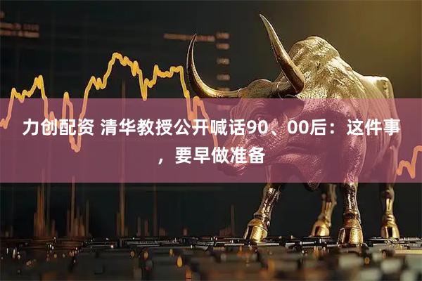 力创配资 清华教授公开喊话90、00后:这件事,要早做准备
