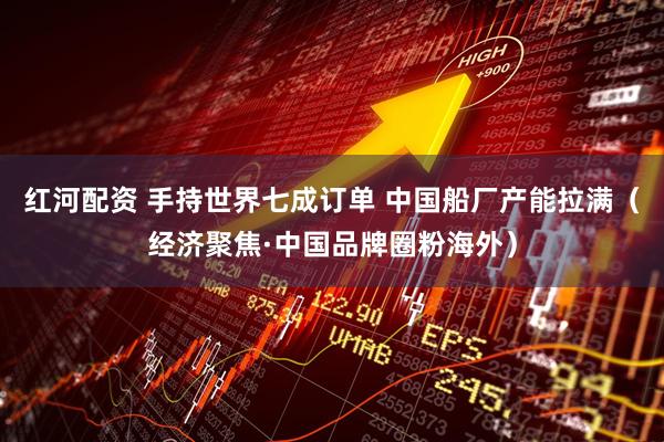 红河配资 手持世界七成订单 中国船厂产能拉满（经济聚焦·中国品牌圈粉海外）
