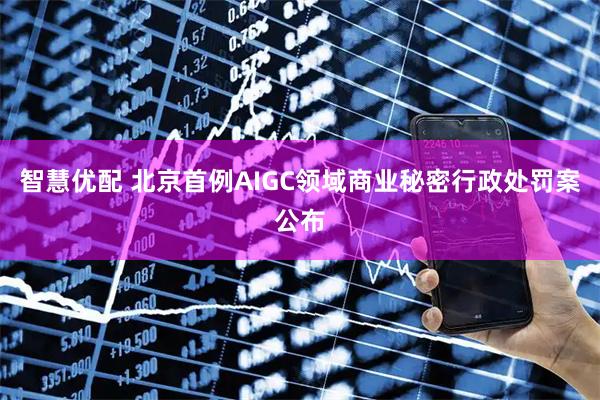 智慧优配 北京首例AIGC领域商业秘密行政处罚案公布