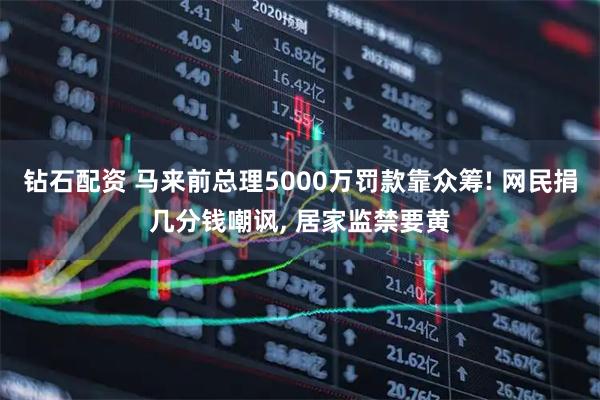 钻石配资 马来前总理5000万罚款靠众筹! 网民捐几分钱嘲讽, 居家监禁要黄